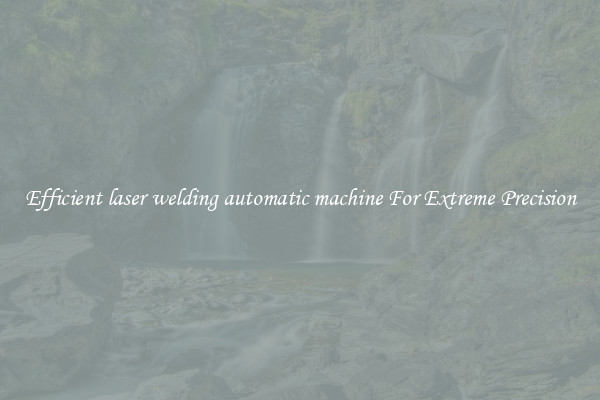 Efficient laser welding automatic machine For Extreme Precision