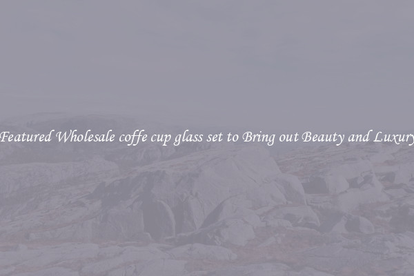 Featured Wholesale coffe cup glass set to Bring out Beauty and Luxury