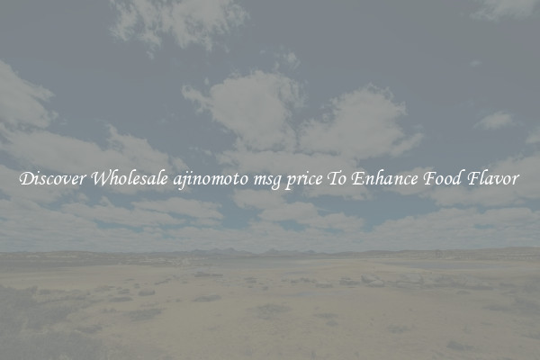 Discover Wholesale ajinomoto msg price To Enhance Food Flavor 