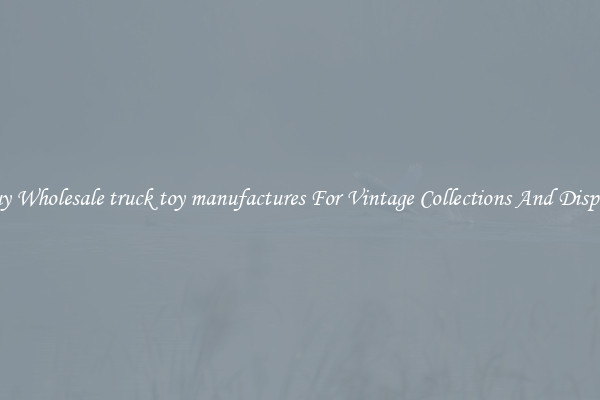 Buy Wholesale truck toy manufactures For Vintage Collections And Display