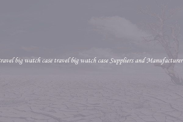 travel big watch case travel big watch case Suppliers and Manufacturers