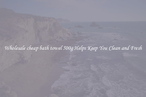 Wholesale cheap bath towel 500g Helps Keep You Clean and Fresh